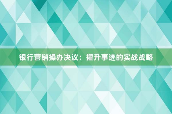 银行营销操办决议:擢升事迹的实战战略